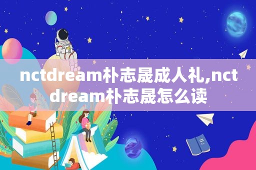 nctdream朴志晟成人礼,nctdream朴志晟怎么读