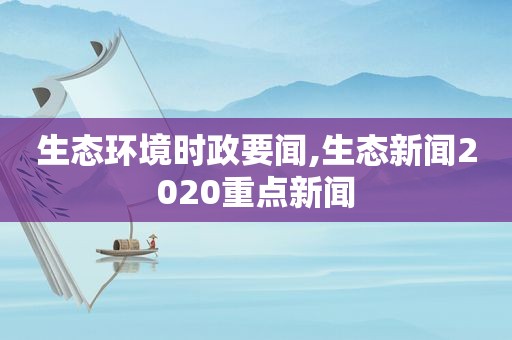 生态环境时政要闻,生态新闻2020重点新闻