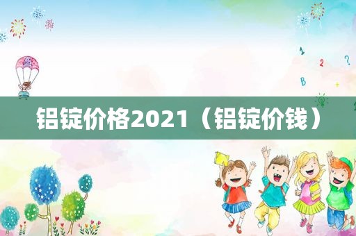 铝锭价格2021（铝锭价钱）