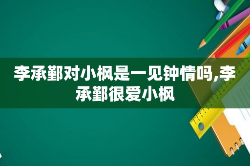 李承鄞对小枫是一见钟情吗,李承鄞很爱小枫