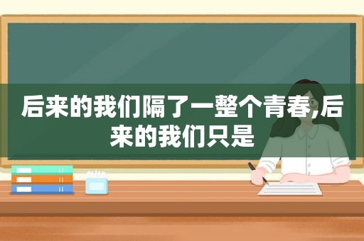 后来的我们隔了一整个青春,后来的我们只是