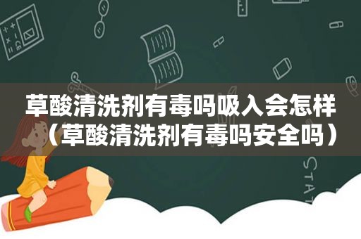 草酸清洗剂有毒吗吸入会怎样（草酸清洗剂有毒吗安全吗）