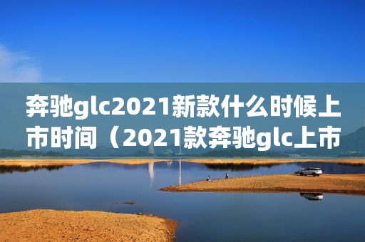 奔驰glc2021新款什么时候上市时间（2021款奔驰glc上市时间）