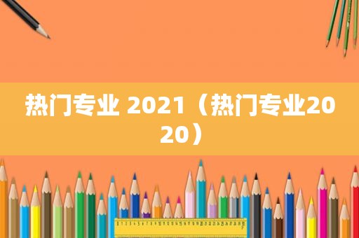 热门专业 2021（热门专业2020）