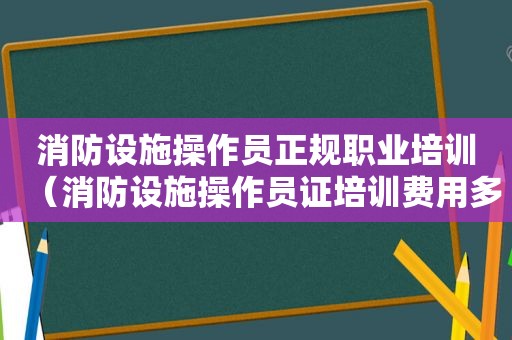 消防设施操作员正规职业培训（消防设施操作员证培训费用多少钱?）