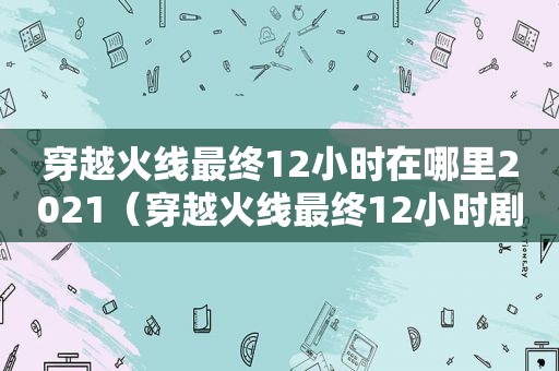 穿越火线最终12小时在哪里2021（穿越火线最终12小时剧情内容）