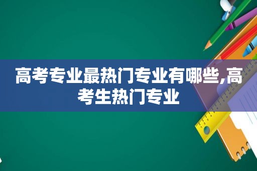 高考专业最热门专业有哪些,高考生热门专业