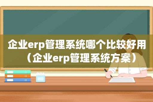 企业erp管理系统哪个比较好用（企业erp管理系统方案）