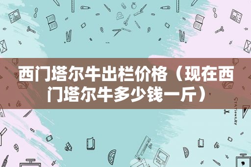 西门塔尔牛出栏价格（现在西门塔尔牛多少钱一斤）