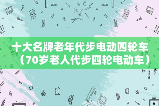 十大名牌老年代步电动四轮车（70岁老人代步四轮电动车）