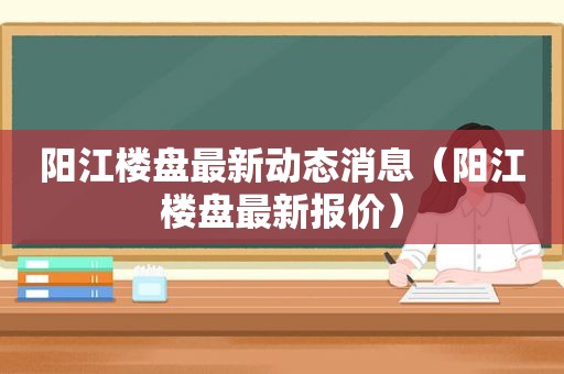 阳江楼盘最新动态消息（阳江楼盘最新报价）