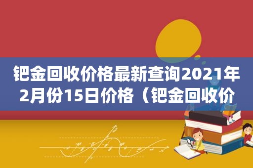 钯金回收价格最新查询2021年2月份15日价格（钯金回收价格最新查询2022pd999）