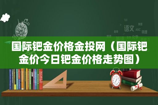 国际钯金价格金投网（国际钯金价今日钯金价格走势图）