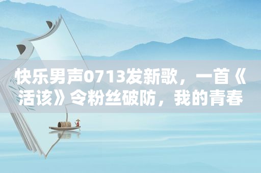 快乐男声0713发新歌，一首《活该》令粉丝破防，我的青春回来了