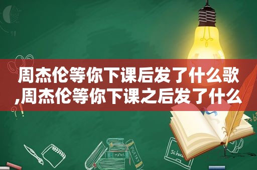 周杰伦等你下课后发了什么歌,周杰伦等你下课之后发了什么歌曲