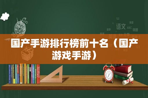 国产手游排行榜前十名（国产游戏手游）