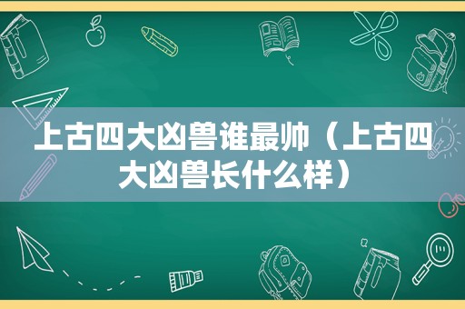 上古四大凶兽谁最帅（上古四大凶兽长什么样）