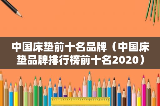 中国床垫前十名品牌（中国床垫品牌排行榜前十名2020）