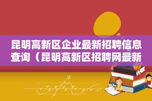 昆明高新区企业最新招聘信息查询（昆明高新区招聘网最新招聘）