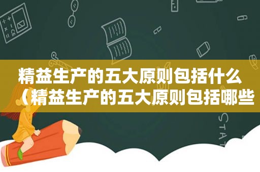 精益生产的五大原则包括什么（精益生产的五大原则包括哪些内容）