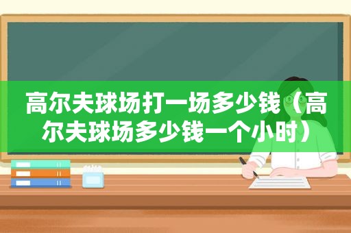 高尔夫球场打一场多少钱（高尔夫球场多少钱一个小时）