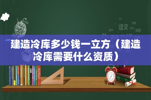 建造冷库多少钱一立方（建造冷库需要什么资质）