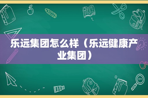 乐远集团怎么样（乐远健康产业集团）