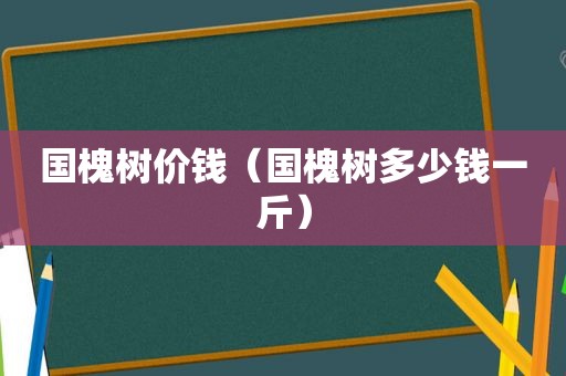 国槐树价钱（国槐树多少钱一斤）