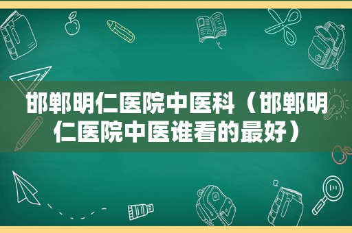 邯郸明仁医院中医科（邯郸明仁医院中医谁看的最好）