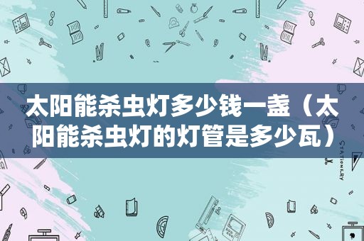 太阳能杀虫灯多少钱一盏（太阳能杀虫灯的灯管是多少瓦）