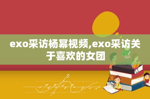 exo采访杨幂视频,exo采访关于喜欢的女团