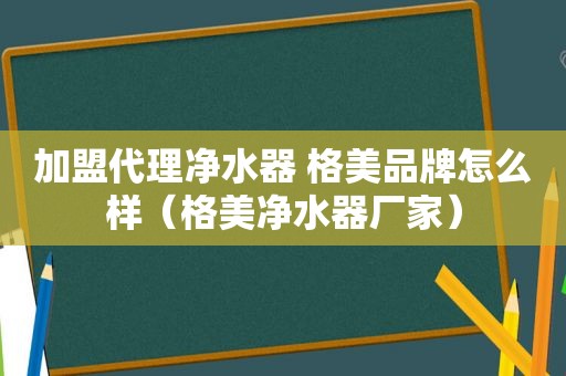 加盟代理净水器 格美品牌怎么样（格美净水器厂家）