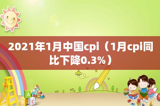 2021年1月中国cpi（1月cpi同比下降0.3%）