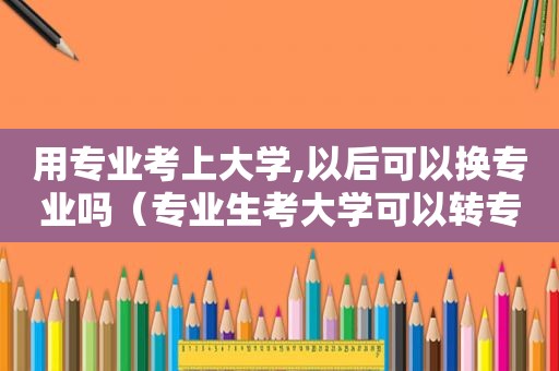 用专业考上大学,以后可以换专业吗（专业生考大学可以转专业吗）