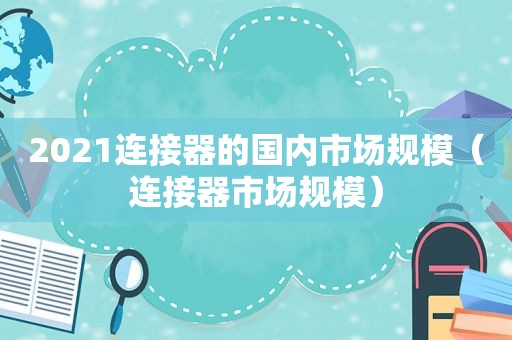 2021连接器的国内市场规模（连接器市场规模）