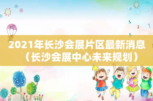 2021年长沙会展片区最新消息（长沙会展中心未来规划）