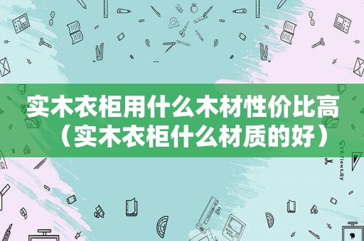 实木衣柜用什么木材性价比高（实木衣柜什么材质的好）