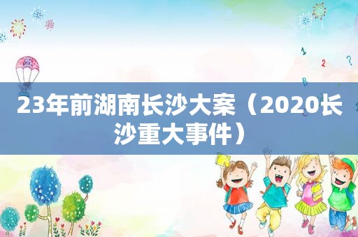 23年前湖南长沙大案（2020长沙重大事件）