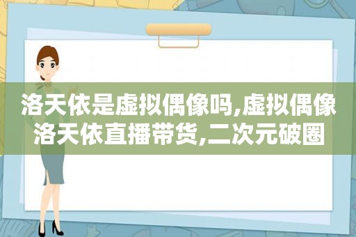 洛天依是虚拟偶像吗,虚拟偶像洛天依直播带货,二次元破圈