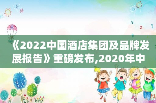 《2022中国酒店集团及品牌发展报告》重磅发布,2020年中国酒店集团top50报告