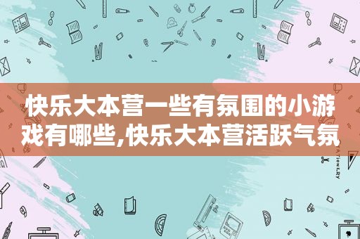 快乐大本营一些有氛围的小游戏有哪些,快乐大本营活跃气氛的小游戏