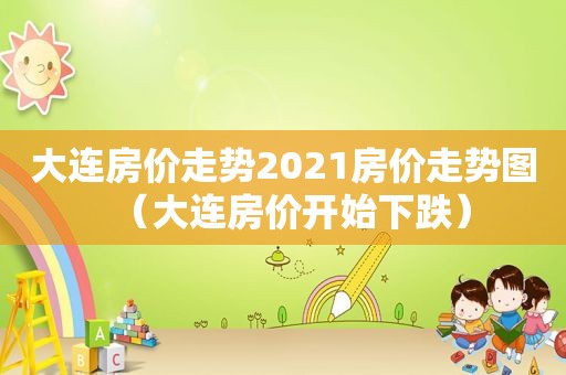 大连房价走势2021房价走势图（大连房价开始下跌）