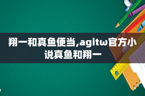 翔一和真鱼便当,agitω官方小说真鱼和翔一