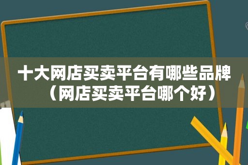 十大网店买卖平台有哪些品牌（网店买卖平台哪个好）