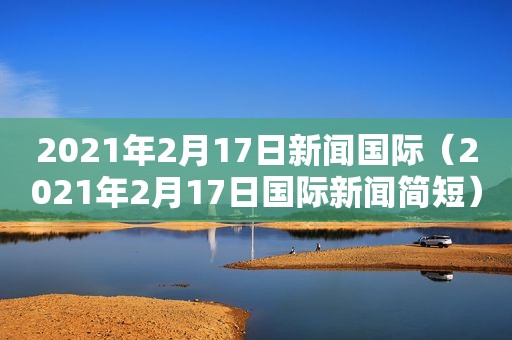 2021年2月17日新闻国际（2021年2月17日国际新闻简短）