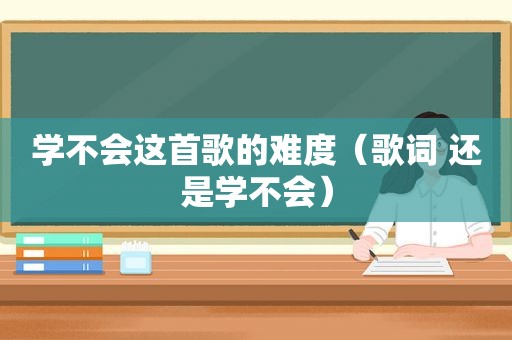 学不会这首歌的难度（歌词 还是学不会）