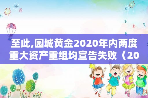 至此,园城黄金2020年内两度重大资产重组均宣告失败（2020园城黄金重组的利好）