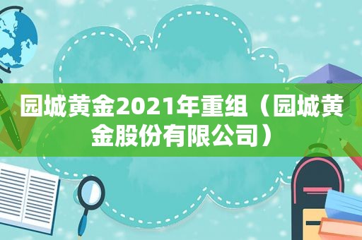 园城黄金2021年重组（园城黄金股份有限公司）