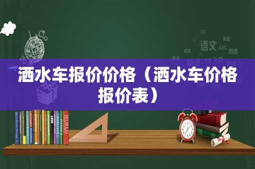 洒水车报价价格（洒水车价格报价表）