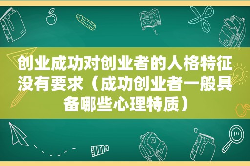 创业成功对创业者的人格特征没有要求（成功创业者一般具备哪些心理特质）